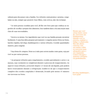 sobrará para descansar com a família. Use refeições semi-prontas e prontas, conge-
ladas ou não, sempre que possível. Seus filhos, com certeza, não vão reclamar.
* Se outra pessoa cozinhar para você, dê-lhe este livro para que conheça as su-
gestões de escolha e preparo dos alimentos. Isso também dará a ela uma noção mais
clara de suas necessidades.
* Escreva os menus. Use ingredientes que você ou sua família possam encontrar
facilmente. É uma boa idéia preparar previamente e congelar pratos feitos no forno,
lanches rápidos, hot-dogs, hambúrgueres e outras refeições. Cozinhe quantidades
maiores, para congelar.
* Faça listas de compras. Deixe-as à mão para serem usadas como guias, seja por
você ou por outras pessoas.
* Ao preparar refeições para congelamento, cozinhe parcialmente o arroz e as
massas, cujo cozimento se completará durante o processo de reaquecimento. Ao
aquecer essas refeições, acrescente depois 1/2 xícara de um líquido, pois poderá
haver ressecamento durante a refrigeração. Lembre-se de que o reaquecimento
completo dos cozidos congelados é demorado, levando pelo menos 45 minutos
em travessas no forno.
34
Hot-dog, hambúrguer...
Você pode!
Mesmo que você
esteja muito cansa-
do, exercícios são
fundamentais.
Quando você se
exercita, combate a
fadiga e a depressão.
Mas não abuse:
converse com
seu médico sobre
os exercícios mais
adequados para o
seu organismo.
Comece devagar e
aumente a frequên-
cia gradualmente.
 