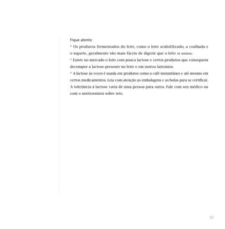 Fique atento:
* Os produtos fermentados do leite, como o leite acidofilizado, a coalhada e
o iogurte, geralmente são mais fáceis de digerir que o leite in natura.
* Existe no mercado o leite com pouca lactose e certos produtos que conseguem
decompor a lactose presente no leite e em outros laticínios.
* A lactose às vezes é usada em produtos como o café instantâneo e até mesmo em
certos medicamentos. Leia com atenção as embalagens e as bulas para se certificar.
A tolerância à lactose varia de uma pessoa para outra. Fale com seu médico ou
com o nutricionista sobre isto.
51
 