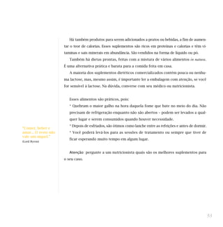 Há também produtos para serem adicionados a pratos ou bebidas, a fim de aumen-
tar o teor de calorias. Esses suplementos são ricos em proteínas e calorias e têm vi-
taminas e sais minerais em abundância. São vendidos na forma de líquido ou pó.
Também há dietas prontas, feitas com a mistura de vários alimentos in natura.
É uma alternativa prática e barata para a comida feita em casa.
A maioria dos suplementos dietéticos comercializados contém pouca ou nenhu-
ma lactose, mas, mesmo assim, é importante ler a embalagem com atenção, se você
for sensível à lactose. Na dúvida, converse com seu médico ou nutricionista.
Esses alimentos são práticos, pois:
* Quebram o maior galho na hora daquela fome que bate no meio do dia. Não
precisam de refrigeração enquanto não são abertos – podem ser levados a qual-
quer lugar e serem consumidos quando houver necessidade.
* Depois de esfriados, são ótimos como lanche entre as refeições e antes de dormir.
* Você poderá levá-los para as sessões de tratamento ou sempre que tiver de
ficar esperando muito tempo em algum lugar.
Atenção: pergunte a um nutricionista quais são os melhores suplementos para
o seu caso.
53
“Comer, beber e
amar... O resto não
vale um níquel.”
(Lord Byron)
 