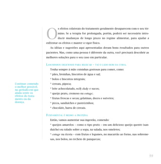 O
s efeitos colaterais do tratamento geralmente desaparecem com o seu tér-
mino. Se a terapia for prolongada, porém, poderá ser necessário intro-
duzir mudanças de longo prazo no regime alimentar, para ajudar a
enfrentar os efeitos e manter o vigor físico.
As idéias e sugestões aqui apresentadas deram bons resultados para outros
pacientes. Mas, como uma pessoa é diferente da outra, você precisará descobrir as
melhores soluções para o seu caso em particular.
LANCHINHOS DELICIOSOS PARA BELISCAR – TAÍ O LADO BOM DA COISA.
Tenha sempre à mão coisinhas gostosas para comer, como:
* pães, broinhas, biscoitos de água e sal;
* bolos e biscoitos integrais;
* cereais, pipoca;
* leite achocolatado, milk-shake e sucos;
* queijo prato, cremoso ou cottage;
* frutas frescas e secas; gelatinas, doces e sorvetes;
* pizza, sanduíches e pasteizinhos;
* chocolate, barra de cereais.
FUNDAMENTAL É MESMO A PROTEÍNA
Então, vamos aumentar sua ingestão, comendo:
* queijos amarelos – como o tipo prato – em um delicioso queijo quente (san-
duíche) ou ralado sobre a sopa, na salada, nos omeletes;
* cottage ou ricota – com frutas e legumes, no macarrão ao forno, nas sobreme-
sas, nos bolos, no recheio de panquecas;
59
Continue comendo
o melhor possível,
no período em que
ainda sente os
efeitos do trata-
mento ou da
doença.
 
