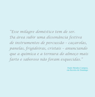 Paulo Mendes Campos,
em Receita de Domingo
“Esse milagre doméstico tem de ser.
Da área subir uma dissonância festiva
de instrumentos de percussão – caçarolas,
panelas, frigideiras, cristais – anunciando
que a química e a ternura do almoço mais
farto e saboroso não foram esquecidas.”
 