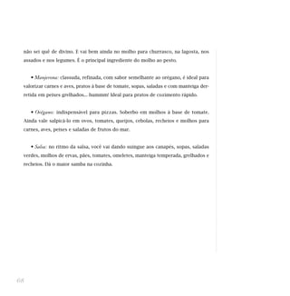 não sei quê de divino. E vai bem ainda no molho para churrasco, na lagosta, nos
assados e nos legumes. É o principal ingrediente do molho ao pesto.
• Manjerona: classuda, refinada, com sabor semelhante ao orégano, é ideal para
valorizar carnes e aves, pratos à base de tomate, sopas, saladas e com manteiga der-
retida em peixes grelhados... hummm! Ideal para pratos de cozimento rápido.
• Orégano: indispensável para pizzas. Soberbo em molhos à base de tomate.
Ainda vale salpicá-lo em ovos, tomates, queijos, cebolas, recheios e molhos para
carnes, aves, peixes e saladas de frutos do mar.
• Salsa: no ritmo da salsa, você vai dando suingue aos canapés, sopas, saladas
verdes, molhos de ervas, pães, tomates, omeletes, manteiga temperada, grelhados e
recheios. Dá o maior samba na cozinha.
68
 