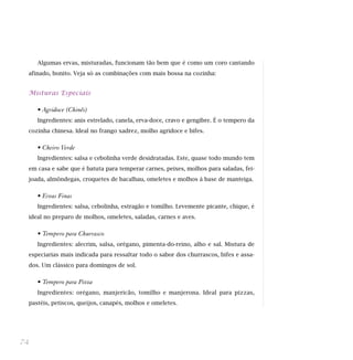 Algumas ervas, misturadas, funcionam tão bem que é como um coro cantando
afinado, bonito. Veja só as combinações com mais bossa na cozinha:
Misturas Especiais
• Agridoce (Chinês)
Ingredientes: anis estrelado, canela, erva-doce, cravo e gengibre. É o tempero da
cozinha chinesa. Ideal no frango xadrez, molho agridoce e bifes.
• Cheiro Verde
Ingredientes: salsa e cebolinha verde desidratadas. Este, quase todo mundo tem
em casa e sabe que é batuta para temperar carnes, peixes, molhos para saladas, fei-
joada, almôndegas, croquetes de bacalhau, omeletes e molhos à base de manteiga.
• Ervas Finas
Ingredientes: salsa, cebolinha, estragão e tomilho. Levemente picante, chique, é
ideal no preparo de molhos, omeletes, saladas, carnes e aves.
• Tempero para Churrasco
Ingredientes: alecrim, salsa, orégano, pimenta-do-reino, alho e sal. Mistura de
especiarias mais indicada para ressaltar todo o sabor dos churrascos, bifes e assa-
dos. Um clássico para domingos de sol.
• Tempero para Pizza
Ingredientes: orégano, manjericão, tomilho e manjerona. Ideal para pizzas,
pastéis, petiscos, queijos, canapés, molhos e omeletes.
74
 