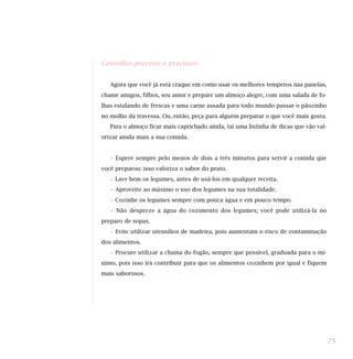 Conselhos precisos e preciosos
Agora que você já está craque em como usar os melhores temperos nas panelas,
chame amigos, filhos, seu amor e prepare um almoço alegre, com uma salada de fo-
lhas estalando de frescas e uma carne assada para todo mundo passar o pãozinho
no molho da travessa. Ou, então, peça para alguém preparar o que você mais gosta.
Para o almoço ficar mais caprichado ainda, taí uma listinha de dicas que vão val-
orizar ainda mais a sua comida.
• Espere sempre pelo menos de dois a três minutos para servir a comida que
você preparou: isso valoriza o sabor do prato.
• Lave bem os legumes, antes de usá-los em qualquer receita.
• Aproveite ao máximo o uso dos legumes na sua totalidade.
• Cozinhe os legumes sempre com pouca água e em pouco tempo.
• Não despreze a água do cozimento dos legumes; você pode utilizá-la no
preparo de sopas.
• Evite utilizar utensílios de madeira, pois aumentam o risco de contaminação
dos alimentos.
• Procure utilizar a chama do fogão, sempre que possível, graduada para o mí-
nimo, pois isso irá contribuir para que os alimentos cozinhem por igual e fiquem
mais saborosos.
75
 