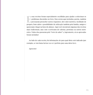 E
ssas receitas foram especialmente escolhidas para ajudar a solucionar os
problemas discutidos no livro. Para serem aqui incluídas, porém, também
precisaram preencher outros requisitos: alto valor nutritivo, facilidade de
preparo, bom sabor e possibilidade de utilização também pela família, amigos e
quem mais chegar na hora do almoço. Aqui você encontrará algumas das receitas
mais tradicionais, mas com o acréscimo de calorias, proteínas ou outros nutri-
entes. Todas elas passaram pelo “teste do sabor” e, logicamente, só as aprovadas
foram incluídas!
Ao lado de cada receita, há informações de para qual dieta está indicada (por
exemplo, se tem baixa lactose ou se é perfeita para uma dieta leve).
Aproveite!
83
 