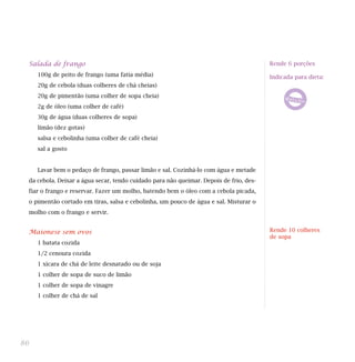 Salada de frango
100g de peito de frango (uma fatia média)
20g de cebola (duas colheres de chá cheias)
20g de pimentão (uma colher de sopa cheia)
2g de óleo (uma colher de café)
30g de água (duas colheres de sopa)
limão (dez gotas)
salsa e cebolinha (uma colher de café cheia)
sal a gosto
Lavar bem o pedaço de frango, passar limão e sal. Cozinhá-lo com água e metade
da cebola. Deixar a água secar, tendo cuidado para não queimar. Depois de frio, des-
fiar o frango e reservar. Fazer um molho, batendo bem o óleo com a cebola picada,
o pimentão cortado em tiras, salsa e cebolinha, um pouco de água e sal. Misturar o
molho com o frango e servir.
Maionese sem ovos
1 batata cozida
1/2 cenoura cozida
1 xícara de chá de leite desnatado ou de soja
1 colher de sopa de suco de limão
1 colher de sopa de vinagre
1 colher de chá de sal
86
Rende 6 porções
Indicada para dieta:
Rende 10 colheres
de sopa
 