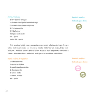 Sopa polonesa
1 litro de leite integral
5 colheres de sopa de farinha de trigo
2 colheres de sopa de margarina
1/2 cebola média
1/2 kg batata
300g de coxão mole
sal a gosto
endro dill a gosto
Frite a cebola batida com a margarina e acrescente a farinha de trigo. Ferva o
leite a parte e acrescente aos poucos na farinha até formar um creme. Deixe cozi-
nhar por 5 minutos. Reserve. Frite os cubos de coxão mole temperado, acrescente o
creme e a batata cozida e amassada. Verifique o sal e adicione o endro dill.
Sopa creme de legumes
2 batatas médias
2 cenouras médias
2 mandioquinhas médias
1 chuchu médio
1 cebola média
2 dentes de alho
sal a gosto
96
Rende 6 porções
Indicada para dieta:
Rende 6 porções
Indicada para dietas:
 