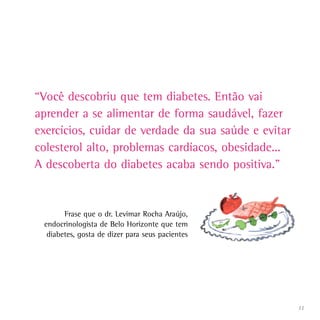 “Você descobriu que tem diabetes. Então vai
aprender a se alimentar de forma saudável, fazer
exercícios, cuidar de verdade da sua saúde e evitar
colesterol alto, problemas cardíacos, obesidade...
A descoberta do diabetes acaba sendo positiva.”


       Frase que o dr. Levimar Rocha Araújo,
 endocrinologista de Belo Horizonte que tem
  diabetes, gosta de dizer para seus pacientes




                                                      11
 