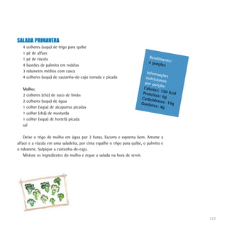 SALADA PRIMAVERA
   4   colheres (sopa) de trigo para quibe
   1   pé de alface
   1   pé de rúcula                                                        Rendim
                                                                                  en
                                                                           4 porçõ to:
   4   bastões de palmito em rodelas                                              es
   3   rabanetes médios com casca                                         Inform
                                                                                  açõ
   4   colheres (sopa) de castanha-de-caju torrada e picada              nutricio es
                                                                                  na
                                                                         por por is
                                                                                 ção:
   Molho:                                                               Caloria
                                                                                s: 150
                                                                        Proteín        Kcal
   2 colheres (chá) de suco de limão                                            as: 6g
                                                                       Carboid
   2 colheres (sopa) de água                                                   ratos: 1
                                                                       Gordur           9g
   1 colher (sopa) de alcaparras picadas                                      as: 4g
   1 colher (chá) de mostarda
   1 colher (sopa) de hortelã picada
   sal

    Deixe o trigo de molho em água por 2 horas. Escorra e esprema bem. Arrume a
alface e a rúcula em uma saladeira, por cima espalhe o trigo para quibe, o palmito e
o rabanete. Salpique a castanha-de-caju.
    Misture os ingredientes do molho e regue a salada na hora de servir.




                                                                                              111
 