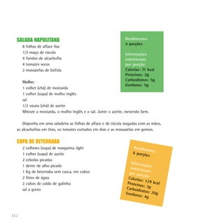 SALADA NAPOLITANA                                             Rendimento:
                                                                4 porções
      8 folhas de alface lisa
      1/2 maço de rúcula                                        Informações
      4 fundos de alcachofra                                    nutricionais
      4 tomates secos                                           por porção:
      2 mussarelas de búfula                                    Calorias: 71 kcal
                                                                Proteínas: 2g
                                                                Carboidratos: 5g
      Molho:
                                                                Gorduras: 5g
      1 colher (chá) de mostarda
      1 colher (sopa) de molho inglês
      sal
      1/2 xícara (chá) de azeite
      Misture a mostarda, o molho inglês e o sal. Junte o azeite, mexendo bem.

     Disponha em uma saladeira as folhas de alface e de rúcula rasgadas com as mãos,
  as alcachofras em tiras, os tomates cortados em dois e as mussarelas em gomos.


  SOPA DE BETERRABA
      2 colheres (sopa) de margarina light                          Rendim
                                                                           en
      1 colher (sopa) de azeite                                     6 porçõ to:
                                                                           es
      2 cebolas picadas
                                                                   Inform
                                                                           açõ
      1 dente de alho picado                                      nutricio es
                                                                           na
      1 Kg de beterraba sem casca, em cubos                       por por is
                                                                          ção:
      2 litros de água                                           Caloria
                                                                         s: 129
      2 cubos de caldo de galinha                                Proteín        kcal
                                                                         as: 3g
      sal a gosto                                               Carboid
                                                                        ratos: 2
                                                                Gordur           0g
                                                                       as: 4g



112
 