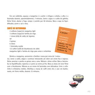 Em um caldeirão, aqueça a margarina e o azeite e refogue a cebola, o alho e a
beterraba durante, aproximadamente, 7 minutos. Junte a água e o caldo de galinha.
Deixe ferver, abaixe o fogo, tampe e cozinhe por 40 minutos. Bata a sopa no liqui-
dificador, acerte o sal e sirva.

SUFLÊ DE BETERRABA
                                                                          Rendim
   2 colheres (sopa) de margarina light                                          en
                                                                          6 porçõ to:
   3 colheres (sopa) de farinha de trigo                                         es
   1 xícara (chá) de caldo de legumes                                    Inform
                                                                                 açõ
   sal                                                                  nutricio es
                                                                                 na
   4 gemas                                                              por por is
                                                                                ção:
   6 claras                                                            Caloria
                                                                               s: 143
                                                                       Proteín        kcal
   1 beterraba cozida                                                          as: 7g
                                                                      Carboid
   1/2 colher (café) de bicarbonato de sódio                                  ratos: 1
                                                                      Gordur           4g
                                                                             as: 6g
   margarina light e farinha de trigo para untar e enfarinhar

    Derreta a margarina, acrescente a farinha e mexa por cerca de 3 minu-
tos. Junte o caldo, salgue e continue misturando até obter um creme liso e espesso.
Deixe amornar e ponha as gemas uma a uma. Misture e deixe esfriar. Bata a beterra-
ba no liquidificador, esprema-a e junte ao creme já frio. Bata as claras em neve firme
com o bicarbonato. Misture-as ao creme de beterraba com delicadeza. Unte e enfa-
rinhe 6 refratários médios. Distribua a massa de suflê entre eles e asse em banho-
maria, em forno médio, durante 25 minutos.




                                                                                             113
 