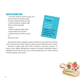 SUFLÊ DE COUVE-FLOR
      1 couve-flor pequena cozida em água, sal e
                                                                     Rendim
      gotas de limão, picada bem miúda                                      en
                                                                     5 porçõ to:
      4 colheres (sopa) de farinha de trigo                                 es
      2 colheres (sopa) de margarina light                         Inform
                                                                           açõ
      400 ml de leite desnatado                                   nutricio es
                                                                           na
      2 gemas                                                     por por is
                                                                          ção:
      2 colheres (sopa) de queijo ralado                         Caloria
                                                                         s: 217
                                                                 Proteín        kca
      2 claras batidas em neve firme                                     as: 12g l
                                                                Carboid
      2 colheres (sopa) de farinha de rosca                             ratos: 2
                                                                Gordur           0g
                                                                       as: 9g
      sal
      pimenta-do-reino

      Numa panela, derreta a margarina, adicione a farinha de trigo, misture bem, adicione
  o leite e mexa até que o molho engrosse. Tempere com sal e pimenta-do-reino a gosto.
      Acrescente o queijo ralado, deixe esfriar e adicione a couve-flor, as gemas e as
  claras em neve. Misture delicadamente, coloque em forminhas individuais untadas e
  polvilhadas com farinha de rosca. Leve ao forno preaquecido até os suflês crescerem
  e ficarem dourados. Sirva quente.




114
 