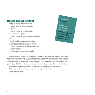 Rendim
                                                                                      en
  TORTA DE RICOTA E ESPINAFRE                                                  8 porçõ to:
                                                                                      es
      400g de ricota fresca amassada
                                                                             Inform
      1 xícara (chá) de leite desnatado                                              açõ
                                                                            nutricio es
                                                                                     na
      2 gemas                                                               por por is
                                                                                    ção:
      1 colher (sopa) de cebola ralada                                     Caloria
                                                                                   s: 162
                                                                           Proteín        kca
      noz-moscada a gosto                                                          as: 12g l
      1 colher (sopa) de queijo parmesão ralado                           Carboid
                                                                                  ratos: 7
                                                                          Gordur           g
      sal                                                                        as: 10g
      1/2 xícara (chá) de espinafre cozido
      2 colheres (sopa) de amido de milho
      1 colher (sobremesa) de fermento em pó
      3 claras em neve
      2 pedaços de tomate seco picados

     Misture a ricota com o leite, as gemas, a cebola, a noz-moscada, o parmesão e o sal.
  Acrescente o espinafre picado, o amido de milho, o fermento e as claras em neve. Misture.
  Ponha a massa em uma forma de aro removível (22 cm de diâmetro), untada com mar-
  garina light. Distribua o tomate e asse em forno médio, preaquecido, por 40 minutos.
     Cubra com papel-alumínio e leve ao forno preaquecido por 30 minutos.
     Retire o papel-alumínio para gratinar por alguns minutos.
     Sirva ainda quente.




116
 