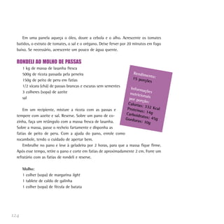 Em uma panela aqueça o óleo, doure a cebola e o alho. Acrescente os tomates
  batidos, o extrato de tomates, o sal e o orégano. Deixe ferver por 20 minutos em fogo
  baixo. Se necessário, acrescente um pouco de água quente.


  RONDELI AO MOLHO DE PASSAS
      1 kg de massa de lasanha fresca
      500g de ricota passada pela peneira                             Rendim
                                                                              ento:
      150g de peito de peru em fatias                                 15 por
                                                                             ções
      1/2 xícara (chá) de passas brancas e escuras sem sementes
                                                                     Inform
                                                                             açõ
      3 colheres (sopa) de azeite                                   nutricio es
                                                                             na
      sal                                                           por por is
                                                                            ção:
                                                                   Caloria
                                                                           s: 332
                                                                   Proteín        Kca
      Em um recipiente, misture a ricota com as passas e                   as: 14g l
                                                                  Carboid
  tempere com azeite e sal. Reserve. Sobre um pano de co-                 ratos: 4
                                                                  Gordur           5
  zinha, faça um retângulo com a massa fresca de lasanha.                as: 10g g
  Sobre a massa, passe o recheio fartamente e disponha as
  fatias de peito de peru. Com a ajuda do pano, enrole como
  rocambole, tendo o cuidado de apertar bem.
      Embrulhe no pano e leve à geladeira por 2 horas, para que a massa fique firme.
  Após esse tempo, retire o pano e corte em fatias de aproximadamente 2 cm. Forre um
  refratário com as fatias de rondeli e reserve.

      Molho:
      1 colher (sopa) de margarina light
      1 tablete de caldo de galinha
      1 colher (sopa) de fécula de batata




124
 