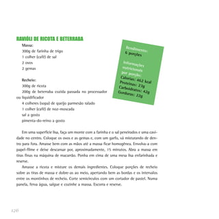 RAVIÓLI DE RICOTA E BETERRABA
      Massa:
                                                                    Rendim
                                                                           en
      300g de farinha de trigo                                      6 porçõ to:
                                                                           es
      1 colher (café) de sal
      2 ovos                                                      Inform
                                                                          açõ
      2 gemas                                                    nutricio es
                                                                          na
                                                                 por por is
                                                                         ção:
                                                                Caloria
     Recheio:                                                           s: 462
                                                                Proteín        kca
     300g de ricota                                                     as: 23g l
                                                               Carboid
                                                                       ratos: 4
     200g de beterraba cozida passada no processador           Gordur           2
                                                                      as: 22g g
  ou liquidificador
     4 colheres (sopa) de queijo parmesão ralado
     1 colher (café) de noz-moscada
     sal a gosto
     pimenta-do-reino a gosto

      Em uma superfície lisa, faça um monte com a farinha e o sal peneirados e uma cavi-
  dade no centro. Coloque os ovos e as gemas e, com um garfo, vá misturando de den-
  tro para fora. Amasse bem com as mãos até a massa ficar homogênea. Envolva-a com
  papel-filme e deixe descansar por, aproximadamente, 15 minutos. Abra a massa em
  tiras finas na máquina de macarrão. Ponha em cima de uma mesa lisa enfarinhada e
  reserve.
      Amasse a ricota e misture os demais ingredientes. Coloque porções de recheio
  sobre as tiras de massa e dobre-as ao meio, apertando bem as bordas e os intervalos
  entre os montinhos de recheio. Corte semicírculos com um cortador de pastel. Numa
  panela, ferva água, salgue e cozinhe a massa. Escorra e reserve.




126
 