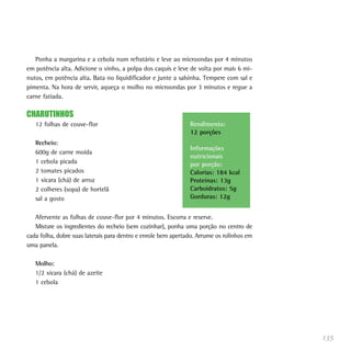 Ponha a margarina e a cebola num refratário e leve ao microondas por 4 minutos
em potência alta. Adicione o vinho, a polpa dos caquis e leve de volta por mais 6 mi-
nutos, em potência alta. Bata no liquidificador e junte a salsinha. Tempere com sal e
pimenta. Na hora de servir, aqueça o molho no microondas por 3 minutos e regue a
carne fatiada.

CHARUTINHOS
   12 folhas de couve-flor                                     Rendimento:
                                                               12 porções
   Recheio:
                                                               Informações
   600g de carne moída
                                                               nutricionais
   1 cebola picada                                             por porção:
   2 tomates picados                                           Calorias: 184 kcal
   1 xícara (chá) de arroz                                     Proteínas: 13g
   2 colheres (sopa) de hortelã                                Carboidratos: 5g
   sal a gosto                                                 Gorduras: 12g


   Afervente as folhas de couve-flor por 4 minutos. Escorra e reserve.
   Misture os ingredientes do recheio (sem cozinhar), ponha uma porção no centro de
cada folha, dobre suas laterais para dentro e enrole bem apertado. Arrume os rolinhos em
uma panela.

   Molho:
   1/2 xícara (chá) de azeite
   1 cebola




                                                                                           135
 