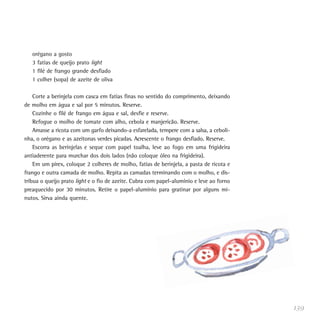 orégano a gosto
   3 fatias de queijo prato light
   1 filé de frango grande desfiado
   1 colher (sopa) de azeite de oliva

    Corte a berinjela com casca em fatias finas no sentido do comprimento, deixando
de molho em água e sal por 5 minutos. Reserve.
    Cozinhe o filé de frango em água e sal, desfie e reserve.
    Refogue o molho de tomate com alho, cebola e manjericão. Reserve.
    Amasse a ricota com um garfo deixando-a esfarelada, tempere com a salsa, a ceboli-
nha, o orégano e as azeitonas verdes picadas. Acrescente o frango desfiado. Reserve.
    Escorra as berinjelas e seque com papel toalha, leve ao fogo em uma frigideira
antiaderente para murchar dos dois lados (não coloque óleo na frigideira).
    Em um pirex, coloque 2 colheres de molho, fatias de berinjela, a pasta de ricota e
frango e outra camada de molho. Repita as camadas terminando com o molho, e dis-
tribua o queijo prato light e o fio de azeite. Cubra com papel-alumínio e leve ao forno
preaquecido por 30 minutos. Retire o papel-alumínio para gratinar por alguns mi-
nutos. Sirva ainda quente.




                                                                                          139
 