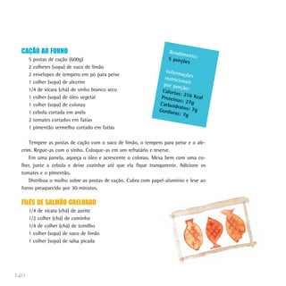 CAÇÃO AO FORNO                                                   Rendim
                                                                          en
      5 postas de cação (600g)                                     5 porçõ to:
                                                                          es
      2 colheres (sopa) de suco de limão
                                                                  Inform
      2 envelopes de tempero em pó para peixe                             açõ
                                                                 nutricio es
                                                                          na
      1 colher (sopa) de alecrim                                 por por is
      1/4 de xícara (chá) de vinho branco seco                           ção:
                                                                Caloria
                                                                        s: 216
      1 colher (sopa) de óleo vegetal                           Proteín        Kca
                                                                        as: 27g l
      1 colher (sopa) de colorau                               Carboid
                                                                       ratos: 7
                                                               Gordur           g
      1 cebola cortada em anéis                                       as: 7g
      2 tomates cortados em fatias
      1 pimentão vermelho cortado em fatias

      Tempere as postas de cação com o suco de limão, o tempero para peixe e o ale-
  crim. Regue-as com o vinho. Coloque-as em um refratário e reserve.
      Em uma panela, aqueça o óleo e acrescente o colorau. Mexa bem com uma co-
  lher, junte a cebola e deixe cozinhar até que ela fique transparente. Adicione os
  tomates e o pimentão.
      Distribua o molho sobre as postas de cação. Cubra com papel-alumínio e leve ao
  forno preaquecido por 30 minutos.

  FILÉS DE SALMÃO GRELHADO
      1/4 de xícara (chá) de azeite
      1/2 colher (chá) de cominho
      1/4 de colher (chá) de tomilho
      1 colher (sopa) de suco de limão
      1 colher (sopa) de salsa picada




140
 