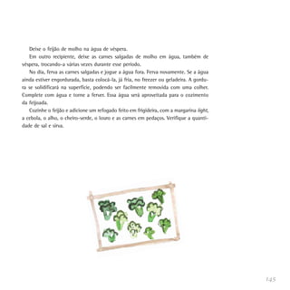 Deixe o feijão de molho na água de véspera.
   Em outro recipiente, deixe as carnes salgadas de molho em água, também de
véspera, trocando-a várias vezes durante esse período.
   No dia, ferva as carnes salgadas e jogue a água fora. Ferva novamente. Se a água
ainda estiver engordurada, basta colocá-la, já fria, no freezer ou geladeira. A gordu-
ra se solidificará na superfície, podendo ser facilmente removida com uma colher.
Complete com água e torne a ferver. Essa água será aproveitada para o cozimento
da feijoada.
   Cozinhe o feijão e adicione um refogado feito em frigideira, com a margarina light,
a cebola, o alho, o cheiro-verde, o louro e as carnes em pedaços. Verifique a quanti-
dade de sal e sirva.




                                                                                         145
 