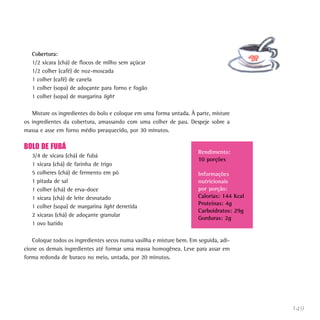 Cobertura:
   1/2 xícara (chá) de flocos de milho sem açúcar
   1/2 colher (café) de noz-moscada
   1 colher (café) de canela
   1 colher (sopa) de adoçante para forno e fogão
   1 colher (sopa) de margarina light

   Misture os ingredientes do bolo e coloque em uma forma untada. À parte, misture
os ingredientes da cobertura, amassando com uma colher de pau. Despeje sobre a
massa e asse em forno médio preaquecido, por 30 minutos.

BOLO DE FUBÁ
                                                                      Rendimento:
   3/4 de xícara (chá) de fubá
                                                                      10 porções
   1 xícara (chá) de farinha de trigo
   5 colheres (chá) de fermento em pó                                 Informações
   1 pitada de sal                                                    nutricionais
   1 colher (chá) de erva-doce                                        por porção:
   1 xícara (chá) de leite desnatado                                  Calorias: 144 Kcal
                                                                      Proteínas: 4g
   1 colher (sopa) de margarina light derretida
                                                                      Carboidratos: 29g
   2 xícaras (chá) de adoçante granular
                                                                      Gorduras: 2g
   1 ovo batido

   Coloque todos os ingredientes secos numa vasilha e misture bem. Em seguida, adi-
cione os demais ingredientes até formar uma massa homogênea. Leve para assar em
forma redonda de buraco no meio, untada, por 20 minutos.




                                                                                           149
 