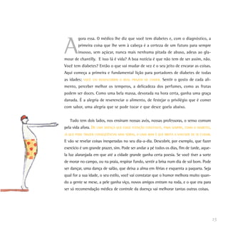A
        gora essa. O médico lhe diz que você tem diabetes e, com o diagnóstico, a
        primeira coisa que lhe vem à cabeça é a certeza de um futuro para sempre
        insosso, sem açúcar, nunca mais nenhuma pitada de abuso, adeus ao gla-
mour de chantilly. E isso lá é vida? A boa notícia é que não tem de ser assim, não.
Você tem diabetes? Então o que vai mudar de vez é o seu jeito de encarar as coisas.
Aqui começa a primeira e fundamental lição para portadores de diabetes de todas
as idades:   VOCÊ VAI REDESCOBRIR O REAL PRAZER DE COMER.    Sentir o gosto de cada ali-
mento, perceber melhor os temperos, a delicadeza dos perfumes, como as frutas
podem ser doces. Como uma bela massa, devorada na hora certa, ganha uma graça
danada. É a alegria de reverenciar o alimento, de festejar o privilégio que é comer
com sabor, uma alegria que se pode tocar e que desce goela abaixo.


   Tudo tem dois lados, nos ensinam nossas avós, nossas professoras, o senso comum
pela vida afora. DE UMA DOENÇA QUE EXIGE ATENÇÃO CONSTANTE, PARA SEMPRE, COMO O DIABETES,
JÁ QUE PODE TRAZER CONSEQÜÊNCIAS MAIS SÉRIAS, O LADO BOM É QUE BROTA A VONTADE DE SE CUIDAR.

E vão se revelar coisas inesperadas no seu dia-a-dia. Descobrir, por exemplo, que fazer
exercício é um grande prazer, sim. Pode ser andar a pé todos os dias, fim de tarde, aque-
la luz alaranjada em que até a cidade grande ganha certa poesia. Se você tiver a sorte
de morar no campo, ou na praia, respirar fundo, sentir a brisa num dia de sol bom. Pode
ser dançar, uma dança de salão, que deixa a alma em férias e esquenta a paquera. Seja
qual for a sua idade, o seu estilo, você vai constatar que o humor melhora muito quan-
do a gente se mexe, a pele ganha viço, novos amigos entram na roda, e o que era para
ser só recomendação médica de controle da doença vai melhorar tantas outras coisas.




                                                                                               15
 
