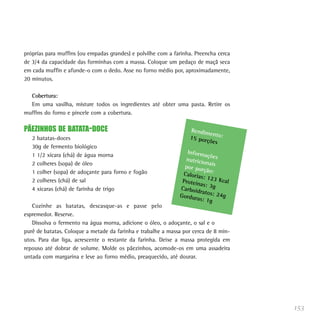 próprias para muffins (ou empadas grandes) e polvilhe com a farinha. Preencha cerca
de 3/4 da capacidade das forminhas com a massa. Coloque um pedaço de maçã seca
em cada muffin e afunde-o com o dedo. Asse no forno médio por, aproximadamente,
20 minutos.

  Cobertura:
  Em uma vasilha, misture todos os ingredientes até obter uma pasta. Retire os
muffins do forno e pincele com a cobertura.

PÃEZINHOS DE BATATA-DOCE                                          Rendim
                                                                          ento:
   2 batatas-doces                                                15 por
                                                                         ções
   30g de fermento biológico
                                                                 Inform
   1 1/2 xícara (chá) de água morna                                      açõ
                                                                nutricio es
   2 colheres (sopa) de óleo                                             na
                                                                por por is
   1 colher (sopa) de adoçante para forno e fogão                       ção:
                                                               Caloria
                                                                       s: 123
   2 colheres (chá) de sal                                     Proteín        Kcal
                                                                       as: 3g
   4 xícaras (chá) de farinha de trigo                        Carboid
                                                                      ratos: 2
                                                              Gordur           4g
                                                                     as: 1g
   Cozinhe as batatas, descasque-as e passe pelo
espremedor. Reserve.
   Dissolva o fermento na água morna, adicione o óleo, o adoçante, o sal e o
purê de batatas. Coloque a metade da farinha e trabalhe a massa por cerca de 8 min-
utos. Para dar liga, acrescente o restante da farinha. Deixe a massa protegida em
repouso até dobrar de volume. Molde os pãezinhos, acomode-os em uma assadeira
untada com margarina e leve ao forno médio, preaquecido, até dourar.




                                                                                      153
 
