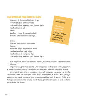 PÃO RECHEADO COM CREME DE COCO
                                                                  Rendim
      2   tabletes de fermento biológico fresco                          en
                                                                  20 unid to:
      1   xícara (chá) de leite desnatado                                ades
      1   xícara (chá) de adoçante para forno e fogão            Inform
                                                                         açõ
      1   colher (chá) de sal                                   nutricio es
                                                                         na
      2   ovos                                                  por por is
                                                                        ção:
      6   colheres (sopa) de margarina light                   Caloria
                                                                       s: 89 K
                                                               Proteín         cal
      4   xícaras (chá) de farinha de trigo                            as: 2g
                                                              Carboid
                                                                      ratos: 4
                                                              Gordur           g
                                                                     as: 15g
      Creme:
      2 xícaras (chá) de leite desnatado
      2 gemas
      3 colheres (sopa) de amido de milho
      1 colher (sopa) de coco ralado
      1 colher (chá) de margarina light
      1 xícara (chá) de adoçante para forno e fogão

     Num recipiente, dissolva o fermento no leite, misture o adoçante e deixe descansar
  15 minutos.
     Enquanto isso, prepare o recheio. Leve uma panela ao fogo com o leite, as gemas,
  o amido de milho, o coco, a margarina e o adoçante, mexa até engrossar. Reserve.
     No recipiente com o fermento, acrescente o sal, os ovos, a margarina e a farinha,
  amassando bem até conseguir uma massa homogênea e macia. Abra pedaços
  pequenos de massa na mão e recheie com uma colher (chá) de creme. Feche bem.
  Coloque em uma forma untada e polvilhada, pincele com gema e leve ao forno
  preaquecido até dourar.




154
 