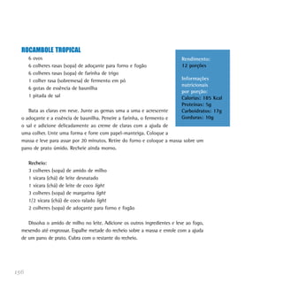 ROCAMBOLE TROPICAL
      6   ovos                                                               Rendimento:
      6   colheres rasas (sopa) de adoçante para forno e fogão               12 porções
      6   colheres rasas (sopa) de farinha de trigo
      1   colher rasa (sobremesa) de fermento em pó                          Informações
                                                                             nutricionais
      6   gotas de essência de baunilha
                                                                             por porção:
      1   pitada de sal                                                      Calorias: 185 Kcal
                                                                             Proteínas: 5g
     Bata as claras em neve. Junte as gemas uma a uma e acrescente           Carboidratos: 17g
  o adoçante e a essência de baunilha. Peneire a farinha, o fermento e       Gorduras: 10g
  o sal e adicione delicadamente ao creme de claras com a ajuda de
  uma colher. Unte uma forma e forre com papel-manteiga. Coloque a
  massa e leve para assar por 20 minutos. Retire do forno e coloque a massa sobre um
  pano de prato úmido. Recheie ainda morno.

      Recheio:
      3 colheres (sopa) de amido de milho
      1 xícara (chá) de leite desnatado
      1 xícara (chá) de leite de coco light
      3 colheres (sopa) de margarina light
      1/2 xícara (chá) de coco ralado light
      2 colheres (sopa) de adoçante para forno e fogão

     Dissolva o amido de milho no leite. Adicione os outros ingredientes e leve ao fogo,
  mexendo até engrossar. Espalhe metade do recheio sobre a massa e enrole com a ajuda
  de um pano de prato. Cubra com o restante do recheio.




156
 