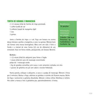 TORTA DE GOIABA E MARACUJÁ
   2   1/2 xícaras (chá) de farinha de trigo peneirada                    Rendimento:
   1   colher (café) de sal                                               10 porções
   5   colheres (sopa) de margarina light
                                                                          Informações
   1   ovo
                                                                          nutricionais
   2   gemas                                                              por porção:
                                                                          Calorias: 208 Kcal
   Junte a farinha de trigo e o sal. Faça um buraco no centro             Proteínas: 7g
dessa mistura e ponha a margarina, o ovo e as gemas. Misture bem          Carboidratos: 33g
até formar uma massa homogênea. Abra com um rolo e forre o                Gorduras: 6g
fundo e a lateral de uma forma (25 cm de diâmetro) de aro
removível. Asse em forno médio, preaquecido, até dourar. Reserve.

   Recheio:
   1 1/2 xícara (chá) de adoçante para forno e fogão
   1 xícara (chá) de suco de maracujá concentrado
   polpa de 1 maracujá azedo
   1 Kg de goiabas vermelhas sem casca e sem sementes cortadas em oito
   1 pacote de gelatina em pó sem sabor e incolor hidratada

    Numa panela, coloque o adoçante, o suco e a polpa de maracujá. Misture e ferva
por 3 minutos. Abaixe o fogo, adicione as goiabas e cozinhe até ficarem macias. Retire
do fogo e acrescente a gelatina dissolvida. Misture e deixe esfriar. Distribua o recheio
frio sobre a massa e leve à geladeira por, aproximadamente, 6 horas.




                                                                                               159
 