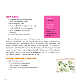 TORTA DE MAÇÃ
                                                               Rendimento:
      2 1/2 xícaras (chá) de farinha de aveia
                                                               10 porções
      1 colher (chá) de canela em pó
      150g de margarina light                                  Informações
      1 xícara (chá) de adoçante para forno e fogão            nutricionais
      4 maçãs médias, descascadas e picadas                    por porção:
      100g de uvas-passas (sem caroço)                         Calorias: 215 Kcal
      1 ovo inteiro                                            Proteínas: 4g
                                                               Carboidratos: 32g
      1/2 xícara (chá) de leite desnatado
                                                               Gorduras: 8g

     Faça uma farofa grossa com a farinha, a canela, a
  margarina e o adoçante. Forre uma forma de aro removível (22 cm de diâmetro) com
  a metade dessa farofa, pressionando com as costas de uma colher para formar uma
  camada uniforme. Espalhe sobre essa camada as maçãs picadas e as uvas-passas.
  Cubra com o restante da farofa sem apertar, deixando-a solta e com alguns blocos de
  massa, para que fiquem crocantes depois de assados. Bata o ovo com o leite. Despeje
  sobre a torta e asse em forno médio e preaquecido por cerca de 35 minutos ou até
  que ela fique dourada. Desenforme-a depois de fria.

  BROWNIES COM CALDA DE CHOCOLATE
      100g de chocolate diet
      1/2 xícara (chá) de margarina light
      1 colher (sopa) de café solúvel
      2 xícaras (chá) de adoçante para forno e fogão
      4 ovos




160
 