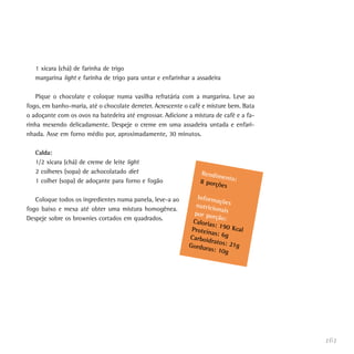 1 xícara (chá) de farinha de trigo
   margarina light e farinha de trigo para untar e enfarinhar a assadeira

   Pique o chocolate e coloque numa vasilha refratária com a margarina. Leve ao
fogo, em banho-maria, até o chocolate derreter. Acrescente o café e misture bem. Bata
o adoçante com os ovos na batedeira até engrossar. Adicione a mistura de café e a fa-
rinha mexendo delicadamente. Despeje o creme em uma assadeira untada e enfari-
nhada. Asse em forno médio por, aproximadamente, 30 minutos.

   Calda:
   1/2 xícara (chá) de creme de leite light
   2 colheres (sopa) de achocolatado diet                        Rendim
                                                                        en
   1 colher (sopa) de adoçante para forno e fogão                8 porçõ to:
                                                                        es

   Coloque todos os ingredientes numa panela, leve-a ao        Inform
                                                                       açõ
                                                              nutricio es
fogo baixo e mexa até obter uma mistura homogênea.                     na
                                                              por por is
Despeje sobre os brownies cortados em quadrados.                      ção:
                                                             Caloria
                                                                     s: 190
                                                             Proteín        Kcal
                                                                     as: 6g
                                                            Carboid
                                                                    ratos: 2
                                                            Gordur          1g
                                                                   as: 10g




                                                                                        161
 