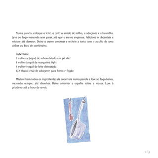 Numa panela, coloque o leite, o café, o amido de milho, o adoçante e a baunilha.
Leve ao fogo mexendo sem parar, até que o creme engrosse. Adicione o chocolate e
misture até derreter. Deixe o creme amornar e recheie a torta com o auxílio de uma
colher ou bico de confeiteiro.

   Cobertura:
   2 colheres (sopa) de achocolatado em pó diet
   1 colher (sopa) de margarina light
   1 colher (sopa) de leite desnatado
   1/2 xícara (chá) de adoçante para forno e fogão

   Misture bem todos os ingredientes da cobertura numa panela e leve ao fogo baixo,
mexendo sempre, até dissolver. Deixe amornar e espalhe sobre a massa. Leve à
geladeira até a hora de servir.




                                                                                      163
 