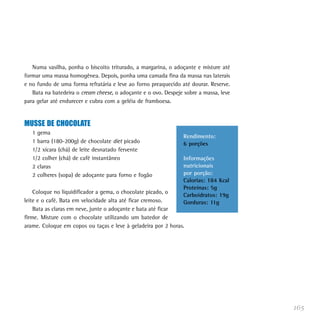 Numa vasilha, ponha o biscoito triturado, a margarina, o adoçante e misture até
formar uma massa homogênea. Depois, ponha uma camada fina da massa nas laterais
e no fundo de uma forma refratária e leve ao forno preaquecido até dourar. Reserve.
   Bata na batedeira o cream cheese, o adoçante e o ovo. Despeje sobre a massa, leve
para gelar até endurecer e cubra com a geléia de framboesa.


MUSSE DE CHOCOLATE
   1 gema
                                                                Rendimento:
   1 barra (180-200g) de chocolate diet picado                  6 porções
   1/2 xícara (chá) de leite desnatado fervente
   1/2 colher (chá) de café instantâneo                         Informações
   2 claras                                                     nutricionais
   2 colheres (sopa) de adoçante para forno e fogão             por porção:
                                                                Calorias: 184 Kcal
                                                                Proteínas: 5g
    Coloque no liquidificador a gema, o chocolate picado, o
                                                                Carboidratos: 19g
leite e o café. Bata em velocidade alta até ficar cremoso.      Gorduras: 11g
    Bata as claras em neve, junte o adoçante e bata até ficar
firme. Misture com o chocolate utilizando um batedor de
arame. Coloque em copos ou taças e leve à geladeira por 2 horas.




                                                                                       165
 