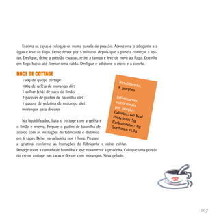 Escorra os cajus e coloque-os numa panela de pressão. Acrescente o adoçante e a
água e leve ao fogo. Deixe ferver por 5 minutos depois que a panela começar a api-
tar. Desligue, deixe a pressão escapar, retire a tampa e leve de novo ao fogo. Cozinhe
em fogo baixo até formar uma calda. Desligue e adicione o cravo e a canela.

DOCE DE COTTAGE
   150g de queijo cottage                                     Rendim
                                                                     en
   100g de geléia de morango diet                             6 porçõ to:
                                                                     es
   1 colher (chá) de suco de limão
   2 pacotes de pudim de baunilha diet                      Inform
                                                                    açõ
   1 pacote de gelatina de morango diet                    nutricio es
                                                                    na
                                                           por por is
   morangos para decorar                                           ção:
                                                          Caloria
                                                                  s: 60 K
                                                          Proteín         cal
    No liquidificador, bata o cottage com a geléia e              as: 5g
                                                         Carboid
                                                                 ratos: 8
o limão e reserve. Prepare o pudim de baunilha de        Gordur           g
                                                                as: 0,3
acordo com as instruções do fabricante e distribua                      g
em 6 taças. Deixe na geladeira por 1 hora. Prepare
a gelatina conforme as instruções do fabricante e deixe esfriar.
Despeje sobre a camada de baunilha e leve novamente à geladeira. Coloque uma porção
do creme cottage nas taças e decore com morangos. Sirva gelado.




                                                                                         167
 