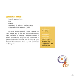 COMPOTA DE MAMÃO
   1 mamão grande e firme
   água
   4 cravos
   1/2 envelope de gelatina em pó sem sabor
   2 colheres (sopa) de adoçante em pó
                                                            Rendimento:
    Descasque, retire as sementes e pique o mamão em        10 porções
cubos médios. Leve ao fogo com água (quantidade que
                                                            Informações
cubra o mamão), os cravos e o adoçante. Quando o            nutricionais
mamão estiver macio, desligue o fogo e acrescente a         por porção:
gelatina previamente misturada com um pouco de água         Calorias: 59 Kcal
fria e dissolvida em banho-maria. Leve para gelar e sirva   Proteínas: 0g
no dia seguinte.                                            Carboidratos: 14g
                                                            Gorduras: 0g




                                                                                169
 