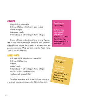 CANJICA
                                                                  Rendimento:
      1   litro de leite desnatado
                                                                  20 porções
      2   xícaras (chá) de milho branco para canjica
      2   litros de água                                          Informações
      2   ramas de canela                                         nutricionais
      1   xícara (chá) de adoçante para forno e fogão             por porção:
                                                                  Calorias: 117 Kcal
                                                                  Proteínas: 4g
      Deixe o milho da canjica de molho na véspera. Escorra e
                                                                  Carboidratos: 23g
  leve ao fogo para cozinhar com 2 litros de água e a canela.     Gorduras: 1g
  À medida que a água for secando, vá acrescentando aos
  poucos mais água. Mexa até que a canjica fique macia.
  Junte o leite e o adoçante.

  ARROZ-DOCE
      1 xícara (chá) de arroz lavado e escorrido                    Rendim
                                                                           en
      3 xícaras (chá) de água                                       8 porçõ to:
                                                                           es
      5 cravos
      pau de canela                                                Inform
                                                                           açõ
                                                                  nutricio es
      1 xícara (chá) de adoçante para forno e fogão                        na
                                                                  por por is
      1 receita de leite condensado diet                                  ção:
                                                                 Caloria
      canela em pó para polvilhar                                        s: 69 K
                                                                 Proteín         cal
                                                                         as: 4g
                                                                Carboid
                                                                        ratos: 1
     Cozinhe o arroz com as 3 xícaras de água, os cravos        Gordur           1g
                                                                       as: 1g
  e a canela por, aproximadamente, 15 minutos. Acres-




174
 