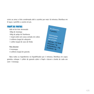 cente ao arroz o leite condensado diet e cozinhe por mais 10 minutos. Distribua em
8 taças e polvilhe a canela em pó.

FRAPÊ DE FRUTAS
                                                         Rendim
   600 ml de leite desnatado                                    en
                                                         4 porçõ to:
   100g de morango                                              es
   100g de polpa de framboesa                           Inform
                                                                açõ
   1 maçã verde sem casca cortada em cubos             nutricio es
                                                                na
   3 colheres (sopa) de adoçante                       por por is
                                                               ção:
   1 colher (sopa) de suco de limão                   Caloria
                                                              s: 174
                                                      Proteín        Kcal
                                                              as: 7g
                                                     Carboid
   Para decorar:                                             ratos: 3
                                                     Gordur           2g
   4 morangos                                               as: 2g
   4 colheres (sopa) de granola

   Bata todos os ingredientes no liquidificador por 3 minutos. Distribua em copos
grandes, coloque 1 colher de granola sobre o frapê e decore a borda de cada um
com 1 morango.




                                                                                     175
 