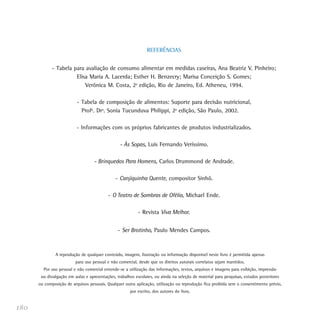 REFERÊNCIAS


             - Tabela para avaliação de consumo alimentar em medidas caseiras, Ana Beatriz V. Pinheiro;
                       Elisa Maria A. Lacerda; Esther H. Benzecry; Marisa Conceição S. Gomes;
                           Verônica M. Costa, 2a edição, Rio de Janeiro, Ed. Atheneu, 1994.

                          - Tabela de composição de alimentos: Suporte para decisão nutricional,
                            Profª. Drª. Sonia Tucunduva Philippi, 2a edição, São Paulo, 2002.

                          - Informações com os próprios fabricantes de produtos industrializados.

                                                 - Às Sopas, Luis Fernando Verissimo.

                                   - Brinquedos Para Homens, Carlos Drummond de Andrade.

                                              - Canjiquinha Quente, compositor Sinhô.

                                           - O Teatro de Sombras de Ofélia, Michael Ende.

                                                           - Revista Viva Melhor.


                                                - Ser Brotinho, Paulo Mendes Campos.



               A reprodução de qualquer conteúdo, imagem, ilustração ou informação disponível neste livro é permitida apenas
                         para uso pessoal e não comercial, desde que os direitos autorais correlatos sejam mantidos.
        Por uso pessoal e não comercial entende-se a utilização das informações, textos, arquivos e imagens para exibição, impressão
       ou divulgação em aulas e apresentações, trabalhos escolares, ou ainda na seleção de material para pesquisas, estudos posteriores
      ou composição de arquivos pessoais. Qualquer outra aplicação, utilização ou reprodução fica proibida sem o consentimento prévio,
                                                      por escrito, dos autores do livro.


180
 