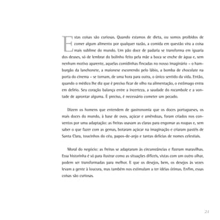 E
       stas coisas são curiosas. Quando estamos de dieta, ou somos proibidos de
       comer algum alimento por qualquer razão, a comida em questão vira a coisa
       mais sublime do mundo. Um pão doce de padaria se transforma em iguaria
dos deuses, só de lembrar do bolinho feito pela mãe a boca se enche de água e, sem
nenhum motivo aparente, aquelas comidinhas fincadas no nosso imaginário – o ham-
burgão da lanchonete, a maionese escorrendo pelo lábio, a bomba de chocolate na
porta do cinema – se tornam, de uma hora para outra, o único sentido da vida. Então,
quando o médico lhe diz que é preciso ficar de olho na alimentação, o estômago entra
em delírio. Seu coração balança entre a incerteza, a saudade do rocambole e a von-
tade de aprontar alguma. É preciso, é necessário cometer um pecado.


   Dizem os homens que entendem de gastronomia que os doces portugueses, os
mais doces do mundo, à base de ovos, açúcar e amêndoas, foram criados nos con-
ventos por uma adaptação: as freiras usavam as claras para engomar as roupas e, sem
saber o que fazer com as gemas, botaram açúcar na imaginação e criaram pastéis de
Santa Clara, toucinhos do céu, papos-de-anjo e tantas delícias de nomes celestiais.


   Moral do negócio: as freiras se adaptaram às circunstâncias e fizeram maravilhas.
Essa historinha é só para ilustrar como as situações difíceis, vistas com um outro olhar,
podem ser transformadas para melhor. E que os desejos, bem, os desejos às vezes
levam a gente à loucura, mas também nos estimulam a ter idéias ótimas. Enfim, essas
coisas são curiosas.




                                                                                            21
 