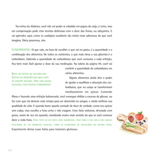 Na rotina do diabetes, você não vai poder se esbaldar em papos-de-anjo, é certo, mas
     em compensação pode criar receitas deliciosas com o doce das frutas, ou adoçantes. E
     vai aprender, aqui, como os cardápios saudáveis são muito mais saborosos do que você
     imagina. Dieta prazerosa, sim.


     FUNDAMENTAL: O que vale, na hora de escolher o que vai no prato, é a quantidade e a
     combinação dos alimentos. De todos os nutrientes, o que mais eleva a sua glicemia é o
     carboidrato. Sabendo a quantidade de carboidratos que você consome a cada refeição,
     fica bem mais fácil ajustar a dose da sua medicação. Na tabela da página 94, você vai
                                                    conferir a quantidade de carboidratos em
     BATA UM PACOTE DE GELATINA DIET                vários alimentos.
     (DEPOIS DE PRONTA) COM MEIO COPO                  Alguns alimentos ainda têm o poder
     DE IOGURTE NATURAL. VIRA UMA MUSSE
                                                    de ajudar a equilibrar a absorção dos car-
     DELICIOSA, COM POUCOS CARBOIDRATOS
                                                    boidratos, que no corpo se transformam
                                                    imediatamente em açúcar. Comendo
     fibras e fazendo uma refeição balanceada, você consegue driblar o excesso de glicose, ou
     faz com que ela demore mais tempo para ser absorvida no sangue, e ainda melhora sua
     qualidade de vida. E quando bater aquela vontade de doce de verdade, coma seu açúcar
     sem culpa, mas escolha a hora certa e não exagere. Uma fatia sedutora, devorada com
     gosto, assim de vez em quando, transborda muito mais sentido do que se você comesse
     doce a toda hora. UMA   FATIA SÓ DO DOCE, BEM SABOREADA, TRAZ PARA O SEU DIA-A-DIA AQUELA

     FELICIDADE DE UM MOMENTO ESPECIAL, COMO SE ACABASSEM DE INAUGURAR UM MUNDO NOVO.

     Experimente deixar essas fatias para instantes gloriosos.




22
 