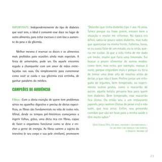 IMPORTANTE: Independentemente do tipo de diabetes          “Descobri que tinha diabetes tipo 1 aos 16 anos.
que você tem, o ideal é consumir esse doce no lugar de     Talvez porque eu fosse jovem, encarei bem a
outro alimento, para evitar excessos e com isso o aumen-   situação e resolvi me informar. Na época era
                                                           difícil, sabia-se pouco sobre diabetes, mas tudo
to do peso e da glicemia.
                                                           que aparecesse na minha frente, folhetos, livros,
                                                           se eu ouvia falar de um estudo, eu ia atrás, que-
   Melhor mesmo é reservar os doces e os alimentos         ria me cuidar. Já que a vida tinha de me dado
mais proibidos para ocasiões ainda mais especiais. A       um limão, resolvi que faria uma limonada. Fui
festa de aniversário, pode ser. Ou aquele encontro         buscar o prazer alimentar de outros modos:
regado a champanhe com um amor de mãos entre-              como bem, mas evito, por exemplo, massas à
laçadas nas suas. Ou simplesmente para comemorar           noite, porque engordam mais e porque eu teria
                                                           de tomar uma dose alta de insulina antes de
como você se cuida e sua glicemia está certinha, de
                                                           deitar, o que não é bom. Prefiro jantar um refo-
ganhar parabéns do médico.
                                                           gado de legumes, bem temperado, ou experi-
                                                           mento outros pratos, como o macarrão de
CAMPEÕES DE AUDIÊNCIA                                      yacon, aquela batata peruana boa para quem
                                                           tem diabetes. Bem temperado, esse macarrão
Fibras: Com a óbvia exceção de quem tem problemas          fica ótimo. Ou então vou a um restaurante
sérios no aparelho digestivo e precisa de dietas especí-   japonês, peço sashimi (fatias de peixe cru) e não
ficas, as fibras são fundamentais na vida de todos nós.    sushi, que leva arroz. Enfim, vou provando
Afinal, desde os tempos pré-históricos começamos a         comidas que vão ser boas para a minha saúde e
                                                           têm muito sabor.”
ingerir folhas, grãos, uma dieta rica em fibras, capaz
de fazer o organismo funcionar como se deve e en-              (JOÃO CARLOS OTTA, 53 ANOS, JOALHEIRO E DOCUMENTARISTA –
                                                                                FEZ UM VÍDEO COM CRIANÇAS COM DIABETES,
cher a gente de energia. As fibras varrem a sujeira do
                                                                                                 O DIABETES: INFORME-SE)
intestino (e seu corpo e sua pele cintilam), promovem




                                                                                                                           23
 