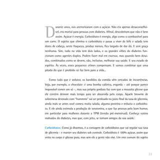 D
        urante anos, nos aterrorizaram com o açúcar. Não era apenas desaconselhá-
        vel, era mortal para pessoas com diabetes. Afinal, descobriram que não é bem
        assim. Açúcar é energia. Carboidrato é energia, algo como o combustível para
um carro. O sujeito que elimina o carboidrato e passa a viver de bife e salada tem
dores de cabeça, sente fraqueza, produz menos, fica largado de dar dó. E sem graça
nenhuma. Sim, tudo na vida tem dois lados, e os grandes vilões do diabetes fun-
cionam como agentes duplos. Podem fazer mal em excesso, mas quando bem dosa-
dos, combinados como se devem, vão, inclusive, melhorar sua saúde. E seu estado de
espírito. Às vezes, esses pequenos crimes compensam. E vamos combinar que uma
pitada do que é proibido só faz bem para a vida...


   Como tudo que é sedutor, os bandidos da comida vêm cercados de incoerências.
Veja, por exemplo, o chocolate: é uma bomba calórica, engorda – até porque parece
impossível comer um só –, mas sua própria gordura faz com que a muuuita glicose que
ele contém demore mais tempo para ser absorvida pelo corpo. Aquele brownie de
sobremesa devorado com “hummms” vai ser perdoado no juízo final da taxa de glicemia,
ainda mais se antes você comeu muita salada, alguma proteína e reduziu o carboidra-
to. E ele ainda estimula a produção de serotonina, o que faz proezas pelo bom humor,
em particular para mulheres durante a TPM (tensão pré-menstrual). Conheça outros
malvados do diabetes, mas que, com jeito, se tornam amigos da sua saúde:


Carboidratos: Como já dissemos, é a contagem de carboidratos que vai regular sua taxa
de glicemia - e manter seu diabetes sob controle. Carboidrato é 100% açúcar, assim que
entra no corpo é glicose pura, mas sem ele a gente não vive. Um erro comum do sujeito




                                                                                         33
 