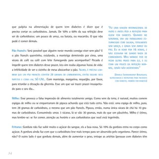 que palpita na alimentação de quem tem diabetes é dizer que é                       “FIZ   UMA VIAGEM INTERNACIONAL DE
 preciso cortar os carboidratos. Jamais. De 50% a 60% da sua refeição deve           AVIÃO E ANTES PEDI A REFEIÇÃO PARA
                                                                                     QUEM TEM DIABETES.         QUANDO     ME
 ser de carboidratos: um pouco de arroz, ou batata, ou macarrão. O que não
                                                                                     SERVIRAM, ERA UM FRANGUINHO ES-
 pode é comer demais.                                                                TURRICADO COM SALADA, TOTALMENTE
                                                                                     SEM GRAÇA, E AINDA SEM ARROZ OU

 Pão francês: Será possível que alguém neste mundo consiga viver sem pão? E          PÃO.   EU   IA VOAR POR    16   HORAS, E
                                                                                     NÃO ESTAVAM ME DANDO NADA DE
 o pão francês quentinho, estalando, a manteiga derretendo por cima, uma             CARBOIDRATO.     MEU   MARIDO TEVE DE
 xícara de café ou café com leite fumegando para acompanhar? Pecado é                PEDIR OUTRO PRATO PARA ELE, E EU
 impedir quem tem diabetes desse prazer, isto sim rouba algumas horas de vida:       COMI UM POUCO DA REFEIÇÃO NOR-
                                                                                     MAL, SENÃO NÃO AGÜENTARIA.”
 a infelicidade de ver o vizinho de mesa abocanhar o pão. AGORA, É PRECISO LEM-
 BRAR QUE UM PÃO FRANCÊS CONTÉM     28   GRAMAS DE CARBOIDRATOS, ENTÃO SEGURE SEUS          (DANIELA SHARGORODSKY BENZAQUEN,
                                                                                      NUTRICIONISTA E INSTRUTORA PARA PACIENTES
 ÍMPETOS E COMA UM,     SÓ UM... Com manteiga, margarina, requeijão, por favor,              COM DIABETES, TAMBÉM TEM DIABETES)
 para retardar a elevação da glicemia. Esse um que vai trazer prazer insuspeita-
 do para o seu dia...


 Milho: Esse provoca a falsa impressão de alimento totalmente amigo. Como vem da terra, é natural, muitos comem
 espigas de milho ou se empanturram de pipoca achando que está tudo certo. Não está: uma espiga de milho, pura,
 tem 28 gramas de carboidrato, o mesmo que um pão francês. Pipoca, então, numa única xícara de chá há 10 gra-
 mas de carboidratos. Consumindo umas 3 xícaras, lá se vão 30 gramas, mais do que um pãozinho. Milho é ótimo,
 mas lembre-se: se for comer, atenção ao horário e aos carboidratos que você está ingerindo.


 Frituras: Gordura não faz subir muito o açúcar do sangue, eis a boa-nova. Só 10% da gordura entra no corpo como
 açúcar. A gordura ainda faz com que o carboidrato leve mais tempo para ser absorvido pelo organismo. Parece ótimo,
 não? O outro lado é que gordura demais, além de aumentar o peso, entope as artérias (pessoas com diabetes têm




34
 