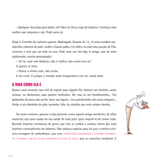 – Qualquer desculpa para beber, né? Meu tio ficou cego de diabetes. Conheço uma
 mulher que amputou o pé. Pode parar já.


 Cena 3: Carrinho de cachorro-quente. Madrugada. Garotos de 15, 16 anos mordem san-
 duichões cobertos de purê, molho e batata palha. Um deles, na mão uma porção de CDs,
 comenta o som que vai rolar na rave. Pede mais um hot dog. A amiga, cara de meio
 apaixonada, mostra preocupação:
     – Sei lá, você tem diabetes, não é melhor não comer isso aí?
     O garoto se irrita.
     – Parece a minha mãe, não enche.
     E ele come. E porque o mundo anda insuportável com ele, ainda bebe.


 A VIDA COMO ELA É
 Bastou você anunciar que está de regime para alguém lhe oferecer um docinho, assim
 mesmo, no diminutivo, para parecer inofensivo. Ah, mas só um bombonzinho... Um
 pedacinho de pizza não vai lhe fazer mal algum... Um quindinzinho não mata ninguém...
 Então o seu demônio da gula sucumbe, feliz, às comidas que nem sempre deveria.


     No outro extremo, aparece o tipo protetor, como aquela amiga sorridente, de olhar
 maternal, que quer cuidar da sua saúde de todo jeito. Quer impedi-lo de comer tudo.
 Recorda histórias tenebrosas de gente que não se cuidou e acabou vítima das mais
 horríveis conseqüências do diabetes. Não adianta explicar para ela que o médico ensi-
 nou contagem de carboidratos, que com     ALIMENTAÇÃO EQUILIBRADA E GLICEMIA CONTROLA-

 DA É POSSÍVEL UMA OU OUTRA ESCAPADELA EM DIAS DE FESTA,   que os conceitos mudaram. E




40
 