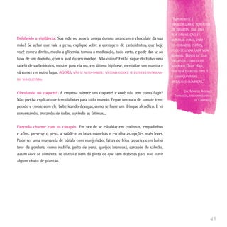 “IMPORTANTE É
                                                                                           TRANQÜILIZAR O PORTADOR
                                                                                           DE DIABETES, DAR UMA
                                                                                           BOA ORIENTAÇÃO E
Driblando a vigilância: Sua mãe ou aquela amiga durona arrancam o chocolate da sua         MOSTRAR COMO, COM
mão? Se achar que vale a pena, explique sobre a contagem de carboidratos, que hoje         OS CUIDADOS CERTOS,
                                                                                           PODE-SE LEVAR UMA VIDA
você comeu direito, mediu a glicemia, tomou a medicação, tudo certo, e pode dar-se ao
                                                                                           NORMAL.   GOSTO DE DAR
luxo de um docinho, com o aval do seu médico. Não colou? Então saque do bolso uma          EXEMPLOS COMO O DO
tabela de carboidratos, mostre para ela ou, em última hipótese, mentalize um mantra e      NADADOR   GARY HALL,
vá comer em outro lugar. AGORA, NÃO SE AUTO-SABOTE: SÓ COMA O DOCE SE ESTIVER CONTROLAN-   QUE TEM DIABETES TIPO   1
                                                                                           E GANHOU VÁRIAS
DO SUA GLICEMIA.
                                                                                           MEDALHAS OLÍMPICAS.”


Circulando no coquetel: A empresa oferece um coquetel e você não tem como fugir?                  (DR. MARCOS ANTONIO
                                                                                            TAMBASCIA, ENDOCRINOLOGISTA
Não precisa explicar que tem diabetes para todo mundo. Pegue um suco de tomate tem-                       DE CAMPINAS)

perado e enrole com ele, bebericando devagar, como se fosse um drinque alcoólico. E vá
conversando, trocando de rodas, ouvindo as últimas...


Fazendo charme com os canapés: Em vez de se esbaldar em coxinhas, empadinhas
e afins, preserve o peso, a saúde e as boas maneiras e escolha as opções mais leves.
Pode ser uma mussarela de búfala com manjericão, fatias de frios (aqueles com baixo
teor de gordura, como rosbife, peito de peru, queijos brancos), canapés de salmão.
Assim você se alimenta, se distrai e nem dá pinta de que tem diabetes para não ouvir
algum chato de plantão.




                                                                                                                       45
 