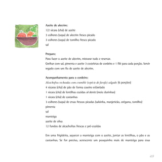 Azeite de alecrim:
1/2 xícara (chá) de azeite
3 colheres (sopa) de alecrim fresco picado
3 colheres (sopa) de tomilho fresco picado
sal


Preparo:
Para fazer o azeite de alecrim, misturar tudo e reservar.
Grelhar com sal, pimenta e azeite 3 costeletas de cordeiro e 1 filé para cada porção. Servir
regado com um fio de azeite de alecrim.


Acompanhamento para o cordeiro:
Alcachofras recheadas com crumble (espécie de farofa) salgado (6 porções)
4 xícaras (chá) de pão de forma caseiro esfarelado
1 xícara (chá) de lentilhas cozidas al dente (meio durinhas)
1 xícara (chá) de castanhas
3 colheres (sopa) de ervas frescas picadas (salsinha, manjericão, orégano, tomilho)
pimenta
sal
manteiga
azeite de oliva
12 fundos de alcachofras frescas e pré-cozidas


Em uma frigideira, aquecer a manteiga com o azeite, juntar as lentilhas, o pão e as
castanhas. Se for preciso, acrescente um pouquinho mais de manteiga para essa




                                                                                           49
 