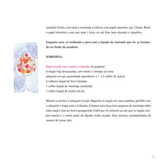 assadeira funda, com toda a marinada e coberto com papel-alumínio, por 2 horas. Retire
o papel-alumínio e asse por mais 1 hora, ou até ficar bem dourado e sequinho.


Enquanto assa, vá molhando o peru com o líquido da marinada que for se forman-
do no fundo da assadeira.


SOBREMESA:


Maçã assada com canela e Calvados (6 porções)
6 maçãs Fuji descascadas, sem miolo e cortadas ao meio
adoçante em pó, quantidade equivalente a 1 1/2 colher de açúcar
6 colheres (sopa) de licor Calvados
1 colher (sopa) de manteiga amolecida
1 colher (sopa) de canela em pó


Misture a canela e o adoçante em pó. Disponha as maçãs em uma assadeira, polvilhe com
o adoçante e regue com o Calvados. Coloque uma lasca bem pequena de manteiga sobre
cada maçã e leve ao forno preaquecido (160º) por 25 minutos ou até que as maçãs este-
jam macias e a maior parte do líquido tenha secado. Sirva mornas, acompanhadas de
sorvete de creme diet.




                                                                                         51
 