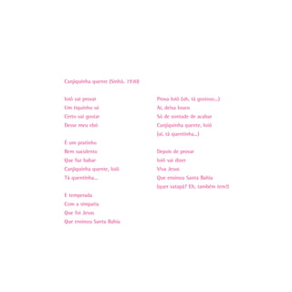 Canjiquinha quente (Sinhô, 1930)


Ioiô vai provar                    Prova Ioiô (uh, tá gostoso...)
Um tiquinho só                     Ai, deixa louco
Certo vai gostar                   Só de vontade de acabar
Desse meu ebó                      Canjiquinha quente, Ioiô
                                   (ai, tá quentinha...)
É um pratinho
Bem suculento                      Depois de provar
Que faz babar                      Ioiô vai dizer
Canjiquinha quente, Ioiô           Viva Jesus
Tá quentinha...                    Que ensinou Santa Bahia
                                   (quer vatapá? Eh, também tem!)
E temperada
Com a simpatia
Que foi Jesus
Que ensinou Santa Bahia
 