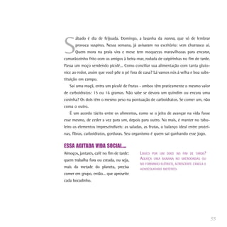 S
      ábado é dia de feijoada. Domingo, a lasanha da nonna, que só de lembrar
      provoca suspiros. Nessa semana, já avisaram no escritório: vem churrasco aí.
      Quem mora na praia vira e mexe tem moquecas maravilhosas para encarar,
camarãozinho frito com os amigos à beira-mar, rodada de caipirinhas no fim de tarde.
Passa um moço vendendo picolé... Como conciliar sua alimentação com tanta gluto-
nice ao redor, assim que você põe o pé fora de casa? Lá vamos nós à velha e boa subs-
tituição em campo.
   Sai uma maçã, entra um picolé de frutas - ambos têm praticamente o mesmo valor
de carboidratos: 15 ou 16 gramas. Não sabe se devora um quindim ou encara uma
coxinha? Os dois têm o mesmo peso na pontuação de carboidratos. Se comer um, não
coma o outro.
   É um acordo tácito entre os alimentos, como se o jeito de avançar na vida fosse
esse mesmo, de ceder a vez para um, depois para outro. No mais, é manter no tabu-
leiro os elementos imprescindíveis: as saladas, as frutas, o balanço ideal entre proteí-
nas, fibras, carboidratos, gorduras. Seu organismo é quem sai ganhando esse jogo.


ESSA AGITADA VIDA SOCIAL...
Almoços, jantares, café no fim de tarde:     LOUCO POR UM DOCE NO FIM DE TARDE?
quem trabalha fora ou estuda, ou seja,       AQUEÇA UMA BANANA NO MICROONDAS OU
                                             NO FORNINHO ELÉTRICO, ACRESCENTE CANELA E
mais da metade do planeta, precisa           ACHOCOLATADO DIETÉTICO.
comer em grupo, então... que aproveite
cada bocadinho.




                                                                                           55
 