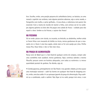 leve. Escolha, então, uma porção pequena de carboidratos (arroz, ou batatas, ou uma
massa) e capriche nas verduras, mais alguma proteína saborosa, seja a carne assada, o
franguinho com molho, o peixe grelhado... A essa altura, a sobremesa nem parece tão
essencial. Com a mania do mundo de manter a linha, com certeza vai ter no cardá-
pio alguma gelatina ou bolo diet. Ou pegue uma salada de frutas – cuidado para não
repetir a dose: lembre-se da frutose, o açúcar das frutas!


NA PIZZARIA
Vá no verde: pizzas com rúcula, ou escarola, ou brócolis, ou abobrinha, melhor ainda
se forem feitas com mussarela de búfala ou ricota, menos gordurosas do que a mus-
sarela em si. Atum é uma boa opção, ainda mais se for sem queijo por cima. Prefira
massa fina. Duas fatias e não se fala mais nisso.


NA PRAÇA DE ALIMENTAÇÃO
Nessa torre de Babel que é o fast-food de qualquer centro de compras, sempre cabe
uma comidinha mais saudável, menos gordurosa. Aqui, continua valendo a mesma
filosofia: procure comer em horários adequados, com todos os nutrientes e a menor
quantidade possível de gordura. Na dúvida, veja só:


• Comida japonesa, principalmente em São Paulo e nas grandes cidades, já virou quase
uma instituição nacional – sushi faz bonito em qualquer fast-food de shopping cen-
ter, então, uma boa saída é ir ao quiosque japonês da praça de alimentação. Peça sashi-
mi ou o combinado, sushi e sashimi. Não fique só no sushi, porque tem arroz, e sem




                                                                                          57
 